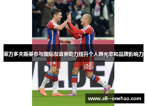 莱万多夫斯基参与国际友谊赛助力提升个人曝光率和品牌影响力 莱万多夫斯基参与国际友谊赛助力提升个人曝光率和品牌影响力