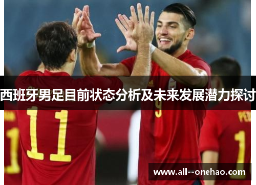 西班牙男足目前状态分析及未来发展潜力探讨 西班牙男足目前状态分析及未来发展潜力探讨