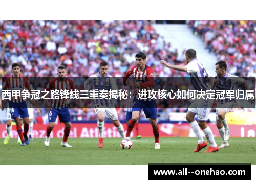 西甲争冠之路锋线三重奏揭秘:进攻核心如何决定冠军归属 西甲争冠之路锋线三重奏揭秘:进攻核心如何决定冠军归属