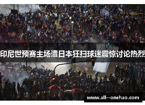 印尼世预赛主场遭日本狂扫球迷震惊讨论热烈