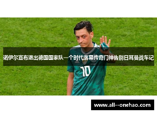 诺伊尔宣布退出德国国家队一个时代落幕传奇门神告别日耳曼战车记